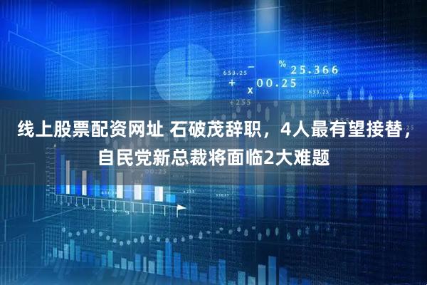 线上股票配资网址 石破茂辞职，4人最有望接替，自民党新总裁将面临2大难题