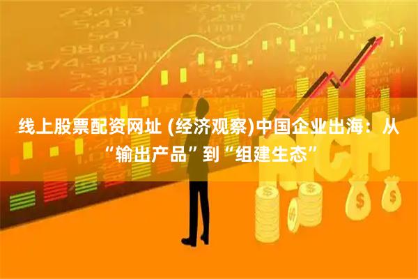 线上股票配资网址 (经济观察)中国企业出海：从“输出产品”到“组建生态”