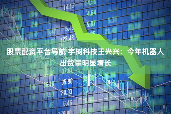 股票配资平台导航 宇树科技王兴兴：今年机器人出货量明显增长