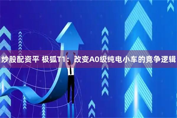 炒股配资平 极狐T1：改变A0级纯电小车的竞争逻辑