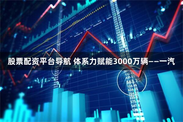 股票配资平台导航 体系力赋能3000万辆——一汽