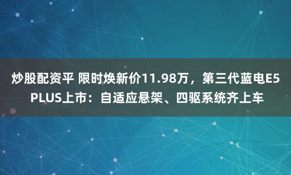 炒股配资平 限时焕新价11.98万，第三代蓝电E5 PLUS上市：自适应悬架、四驱系统齐上车