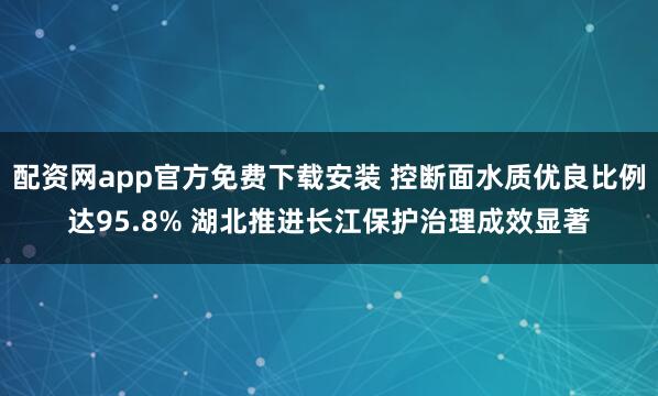 配资网app官方免费下载安装 控断面水质优良比例达95.8% 湖北推进长江保护治理成效显著