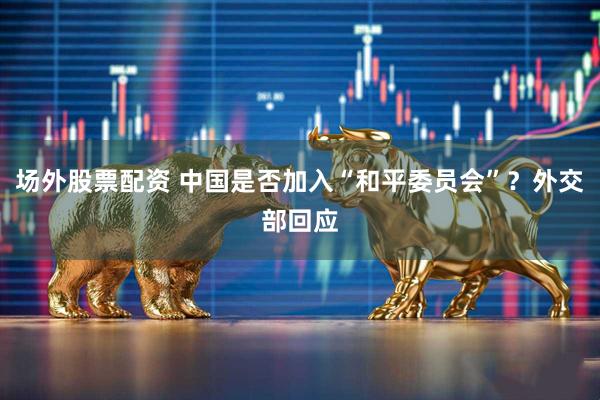 场外股票配资 中国是否加入“和平委员会”？外交部回应