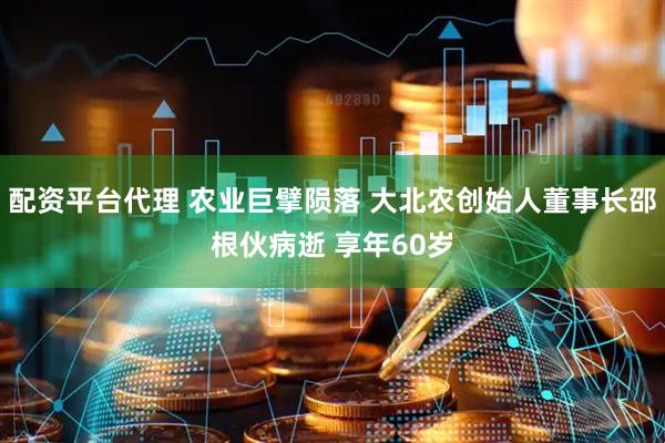 配资平台代理 农业巨擘陨落 大北农创始人董事长邵根伙病逝 享年60岁