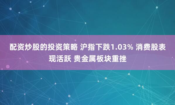 配资炒股的投资策略 沪指下跌1.03% 消费股表现活跃 贵金属板块重挫