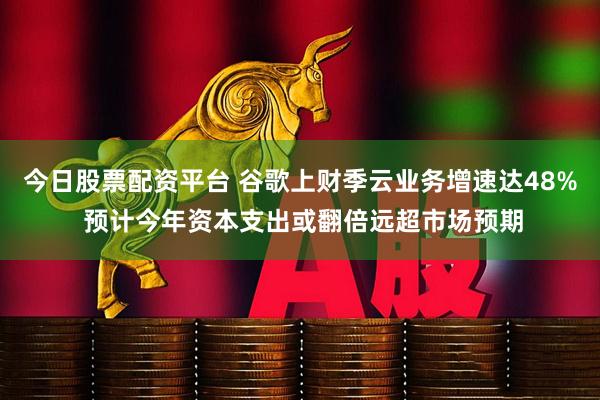 今日股票配资平台 谷歌上财季云业务增速达48% 预计今年资本支出或翻倍远超市场预期