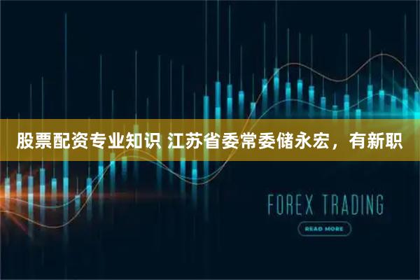 股票配资专业知识 江苏省委常委储永宏，有新职