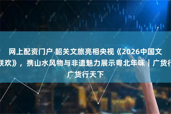 网上配资门户 韶关文旅亮相央视《2026中国文旅大联欢》，携山水风物与非遗魅力展示粤北年味｜广货行天下
