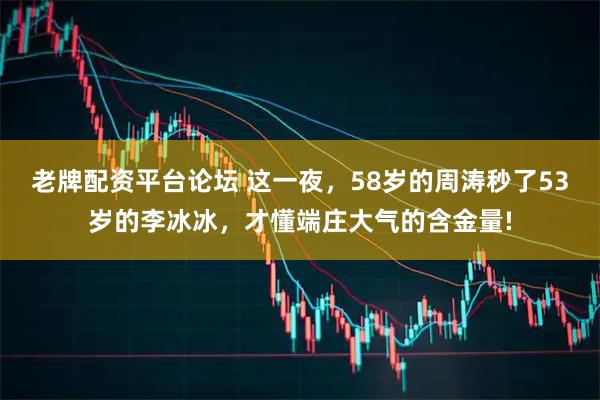 老牌配资平台论坛 这一夜，58岁的周涛秒了53岁的李冰冰，才懂端庄大气的含金量!