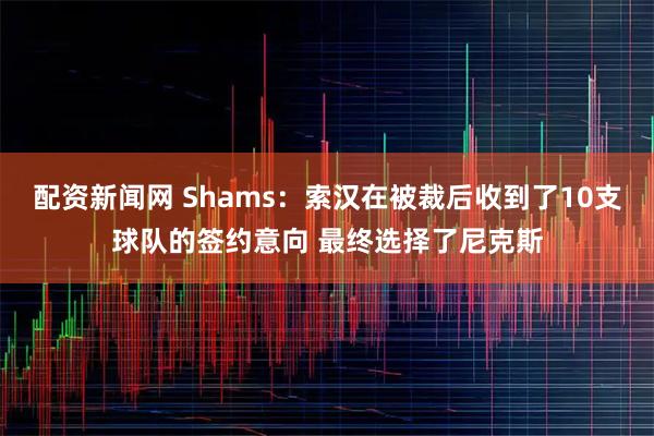 配资新闻网 Shams：索汉在被裁后收到了10支球队的签约意向 最终选择了尼克斯