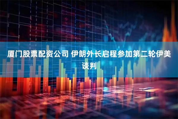 厦门股票配资公司 伊朗外长启程参加第二轮伊美谈判