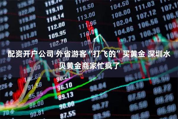 配资开户公司 外省游客“打飞的”买黄金 深圳水贝黄金商家忙疯了
