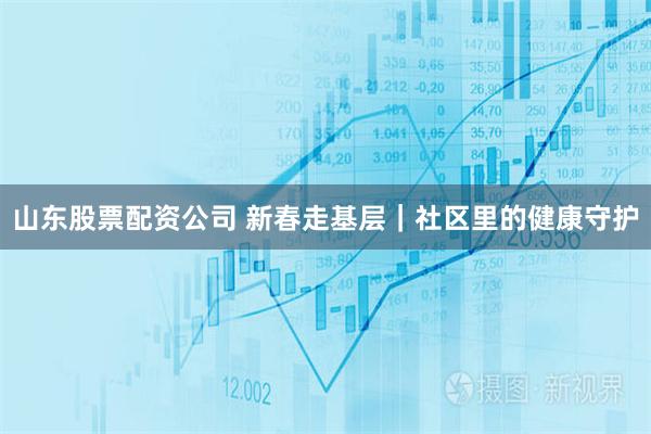 山东股票配资公司 新春走基层｜社区里的健康守护