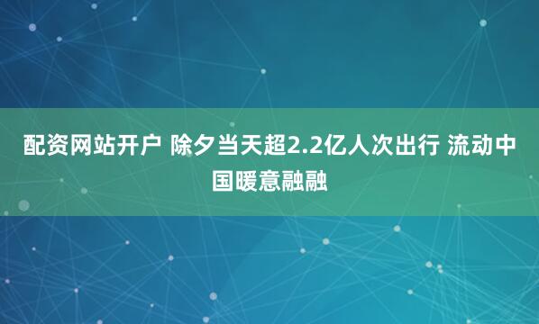配资网站开户 除夕当天超2.2亿人次出行 流动中国暖意融融