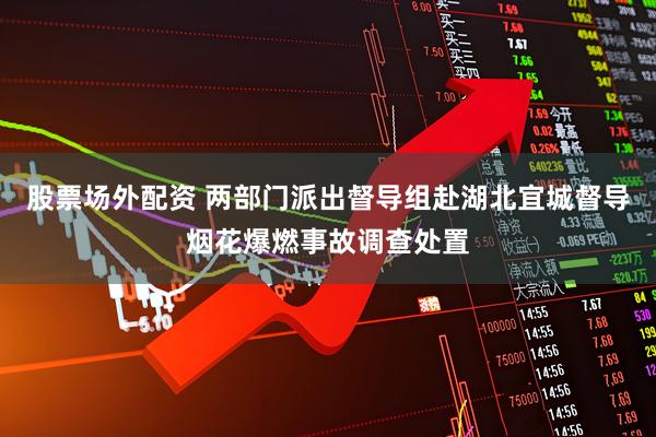 股票场外配资 两部门派出督导组赴湖北宜城督导烟花爆燃事故调查处置