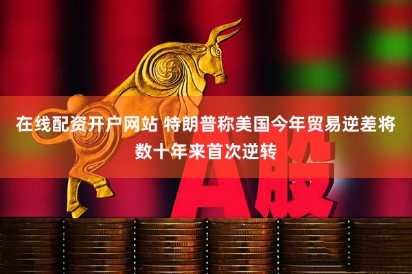 在线配资开户网站 特朗普称美国今年贸易逆差将数十年来首次逆转