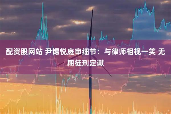 配资股网站 尹锡悦庭审细节：与律师相视一笑 无期徒刑定谳