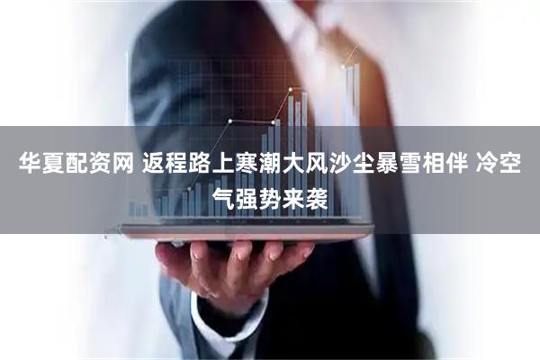 华夏配资网 返程路上寒潮大风沙尘暴雪相伴 冷空气强势来袭