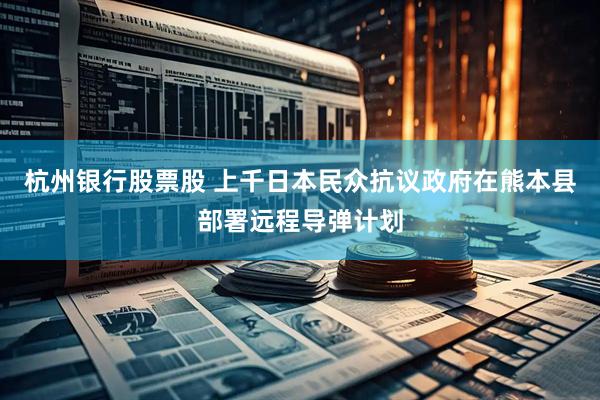 杭州银行股票股 上千日本民众抗议政府在熊本县部署远程导弹计划