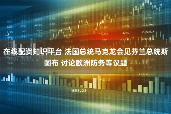 在线配资知识平台 法国总统马克龙会见芬兰总统斯图布 讨论欧洲防务等议题