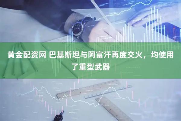 黄金配资网 巴基斯坦与阿富汗再度交火，均使用了重型武器