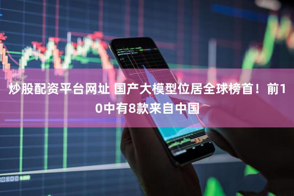 炒股配资平台网址 国产大模型位居全球榜首！前10中有8款来自中国