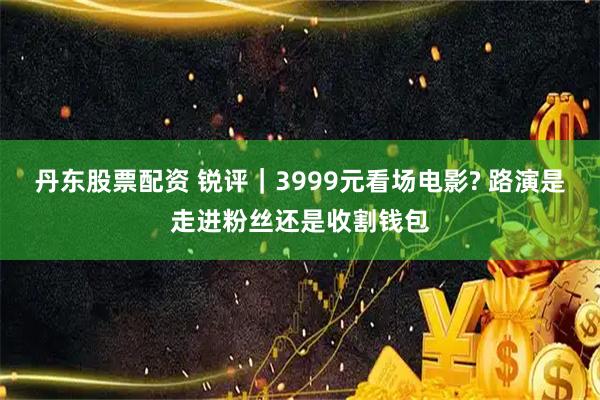 丹东股票配资 锐评｜3999元看场电影? 路演是走进粉丝还是收割钱包