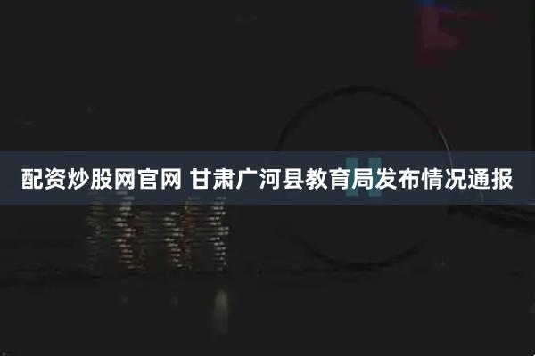 配资炒股网官网 甘肃广河县教育局发布情况通报