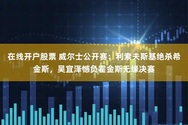 在线开户股票 威尔士公开赛：利索夫斯基绝杀希金斯，吴宜泽憾负霍金斯无缘决赛