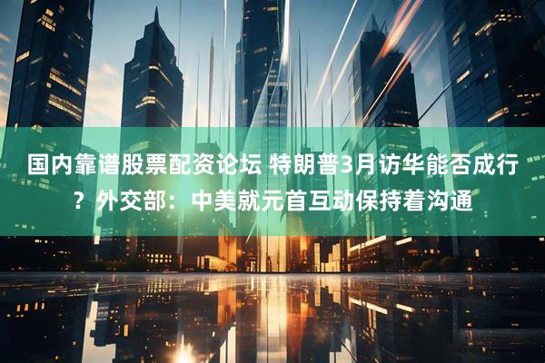 国内靠谱股票配资论坛 特朗普3月访华能否成行？外交部：中美就元首互动保持着沟通
