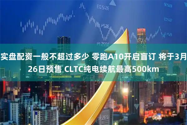 实盘配资一般不超过多少 零跑A10开启盲订 将于3月26日预售 CLTC纯电续航最高500km