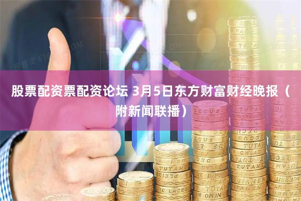 股票配资票配资论坛 3月5日东方财富财经晚报（附新闻联播）