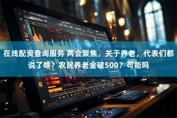 在线配资查询服务 两会聚焦，关于养老，代表们都说了啥？农民养老金破500？可能吗