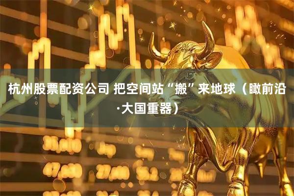 杭州股票配资公司 把空间站“搬”来地球（瞰前沿·大国重器）