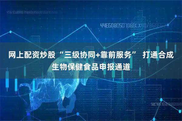 网上配资炒股 “三级协同+靠前服务”  打通合成生物保健食品申报通道