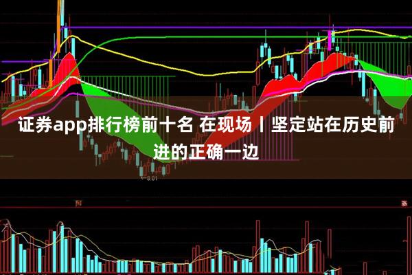 证券app排行榜前十名 在现场丨坚定站在历史前进的正确一边