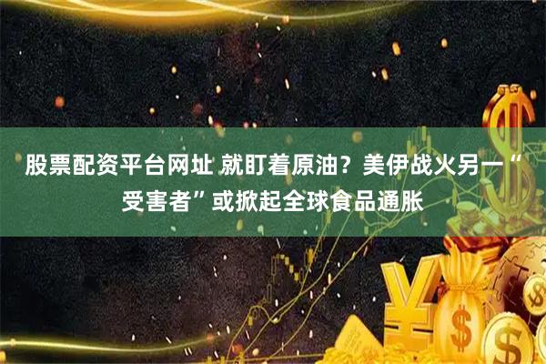 股票配资平台网址 就盯着原油？美伊战火另一“受害者”或掀起全球食品通胀