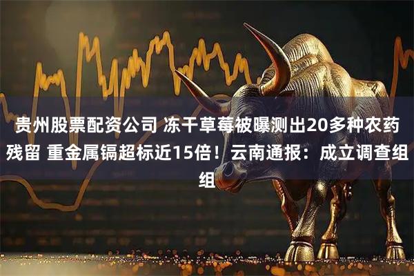 贵州股票配资公司 冻干草莓被曝测出20多种农药残留 重金属镉超标近15倍！云南通报：成立调查组