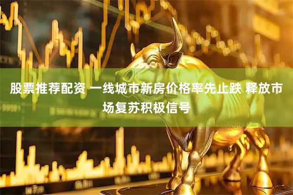 股票推荐配资 一线城市新房价格率先止跌 释放市场复苏积极信号
