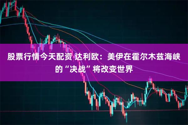 股票行情今天配资 达利欧：美伊在霍尔木兹海峡的“决战”将改变世界