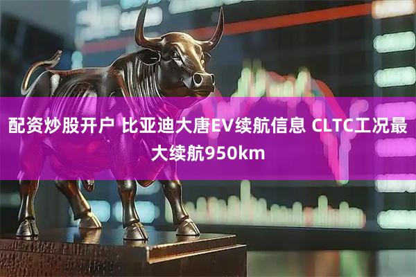 配资炒股开户 比亚迪大唐EV续航信息 CLTC工况最大续航950km