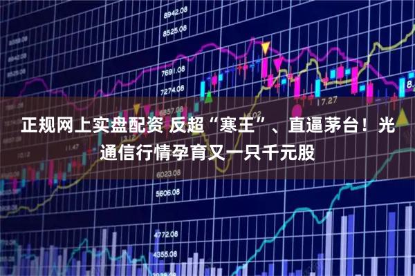 正规网上实盘配资 反超“寒王”、直逼茅台！光通信行情孕育又一只千元股