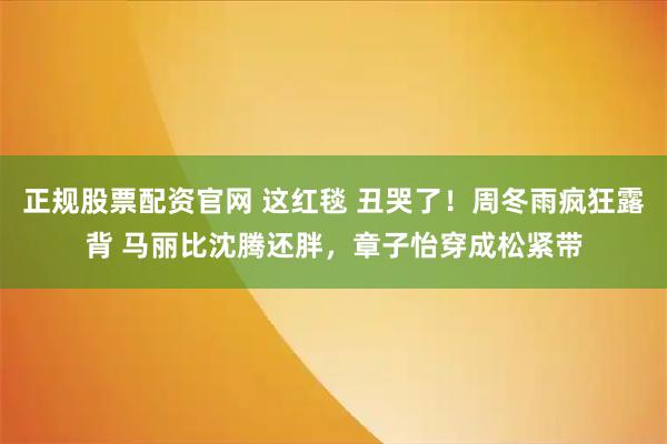 正规股票配资官网 这红毯 丑哭了！周冬雨疯狂露背 马丽比沈腾还胖，章子怡穿成松紧带
