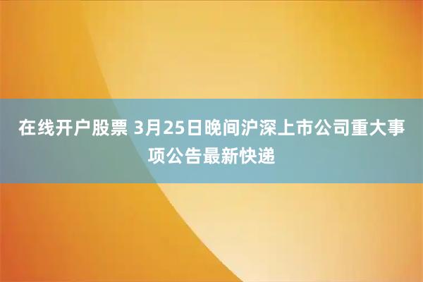 在线开户股票 3月25日晚间沪深上市公司重大事项公告最新快递