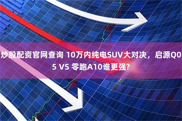 炒股配资官网查询 10万内纯电SUV大对决，启源Q05 VS 零跑A10谁更强?