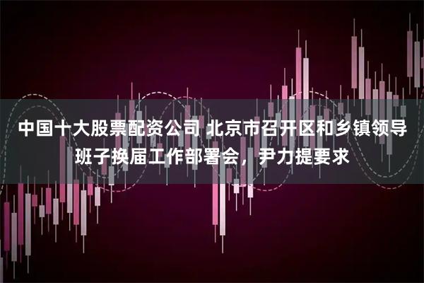 中国十大股票配资公司 北京市召开区和乡镇领导班子换届工作部署会,尹力提要求