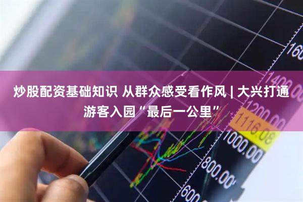 炒股配资基础知识 从群众感受看作风 | 大兴打通游客入园“最后一公里”