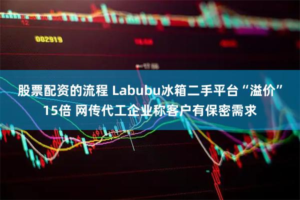 股票配资的流程 Labubu冰箱二手平台“溢价”15倍 网传代工企业称客户有保密需求
