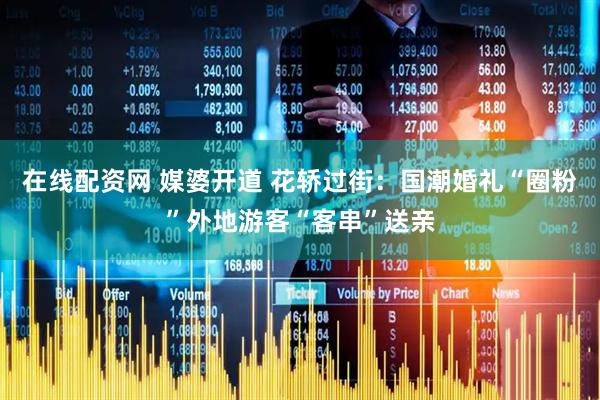 在线配资网 媒婆开道 花轿过街：国潮婚礼“圈粉”外地游客“客串”送亲